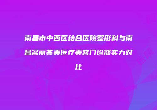 南昌市中西医结合医院整形科与南昌名丽荟美医疗美容门诊部实力对比