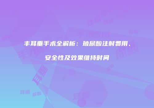 丰耳垂手术全解析：玻尿酸注射费用、安全性及效果维持时间