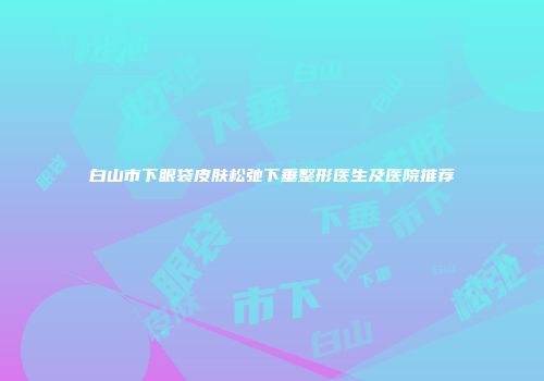 白山市下眼袋皮肤松弛下垂整形医生及医院推荐