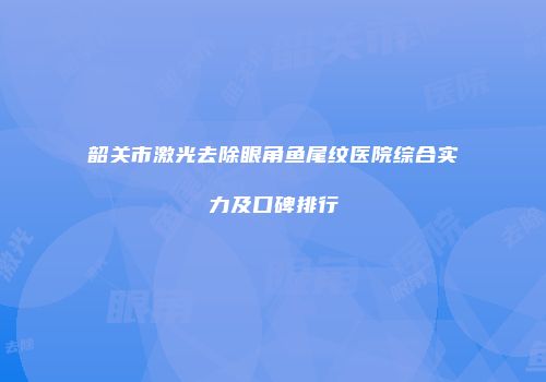 韶关市激光去除眼角鱼尾纹医院综合实力及口碑排行