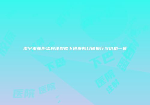 南宁市胶原蛋白注射隆下巴医院口碑排行与价格一览