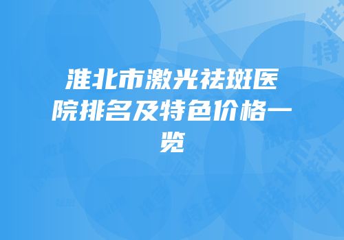 淮北市激光祛斑医院排名及特色价格一览