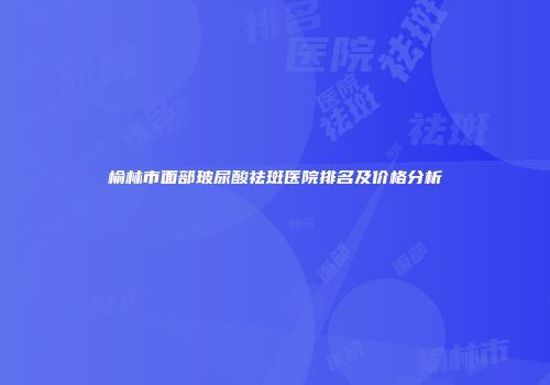 榆林市面部玻尿酸祛斑医院排名及价格分析