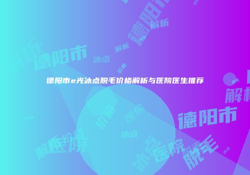 德阳市e光冰点脱毛价格解析与医院医生推荐