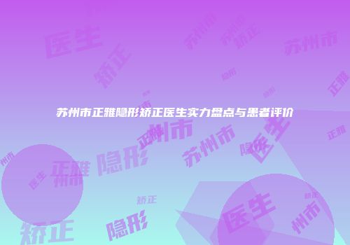 苏州市正雅隐形矫正医生实力盘点与患者评价