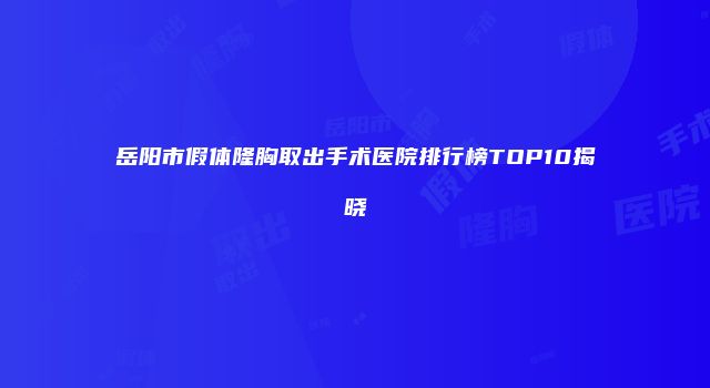 岳阳市假体隆胸取出手术医院排行榜TOP10揭晓