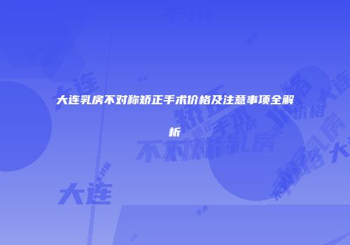 大连乳房不对称矫正手术价格及注意事项全解析