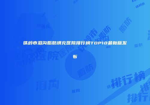 铁岭市泪沟脂肪填充医院排行榜TOP10最新版发布