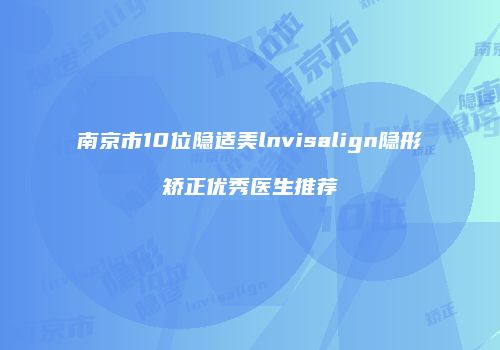 南京市10位隐适美lnvisalign隐形矫正优秀医生推荐