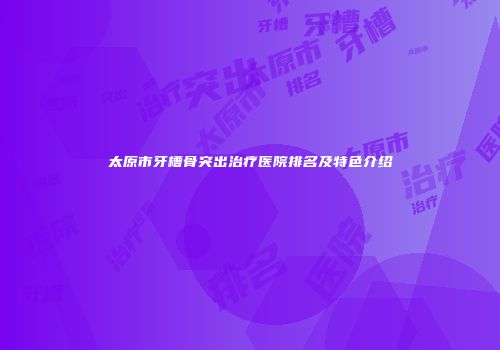 太原市牙槽骨突出治疗医院排名及特色介绍