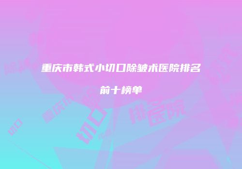 重庆市韩式小切口除皱术医院排名前十榜单
