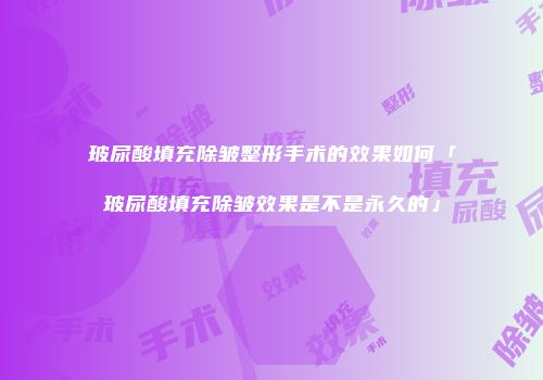 玻尿酸填充除皱整形手术的效果如何「玻尿酸填充除皱效果是不是永久的」