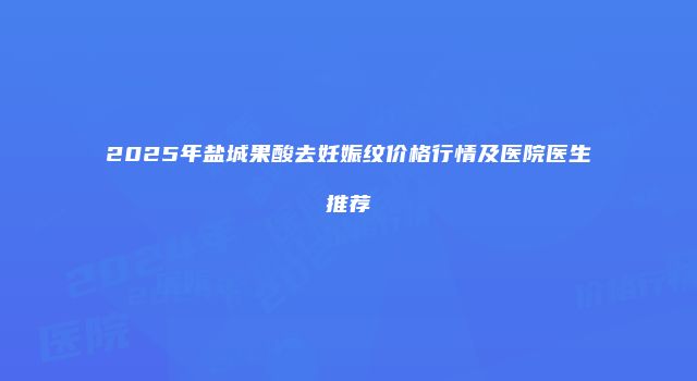 2025年盐城果酸去妊娠纹价格行情及医院医生推荐