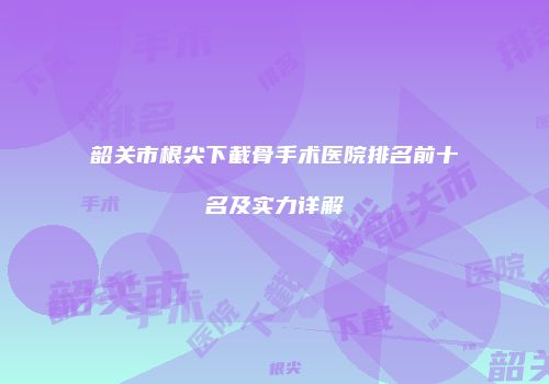 韶关市根尖下截骨手术医院排名前十名及实力详解