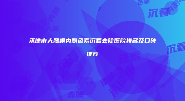 承德市大腿根内侧色素沉着去除医院排名及口碑推荐