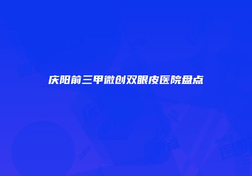 庆阳前三甲微创双眼皮医院盘点