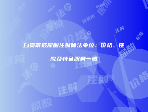 自贡市玻尿酸注射除法令纹：价格、医院及特色服务一览