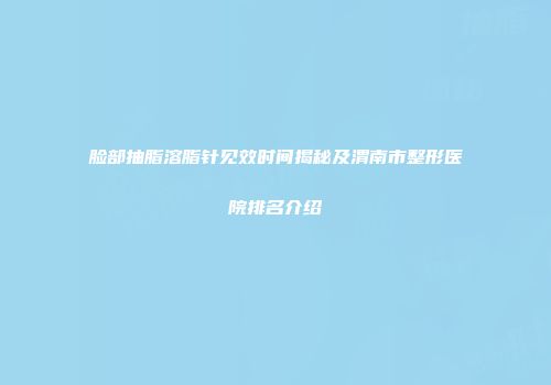 脸部抽脂溶脂针见效时间揭秘及渭南市整形医院排名介绍
