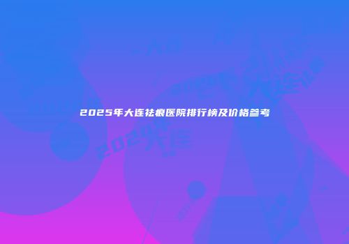 2025年大连祛痕医院排行榜及价格参考