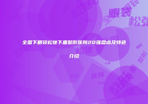 全国下眼袋松弛下垂整形医院20强盘点及特色介绍