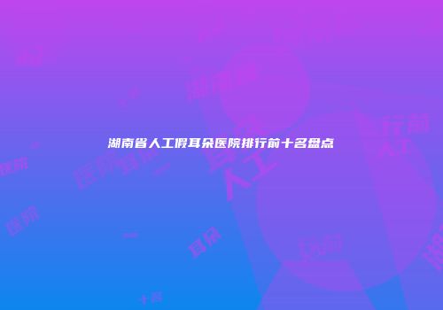 湖南省人工假耳朵医院排行前十名盘点