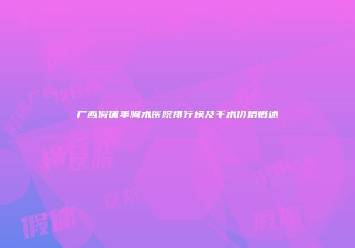 广西假体丰胸术医院排行榜及手术价格概述