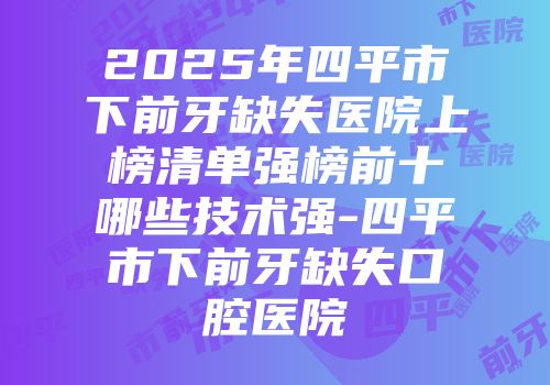 2025年四平市下前牙缺失医院上榜清单强榜前十哪些技术强-四平市下前牙缺失口腔医院