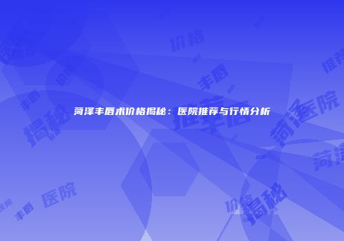 菏泽丰唇术价格揭秘：医院推荐与行情分析
