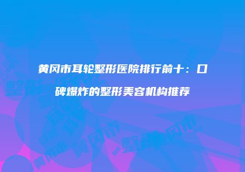 黄冈市耳轮整形医院排行前十：口碑爆炸的整形美容机构推荐