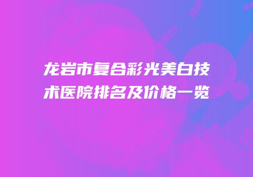 龙岩市复合彩光美白技术医院排名及价格一览