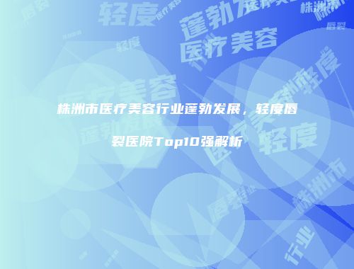 株洲市医疗美容行业蓬勃发展，轻度唇裂医院Top10强解析