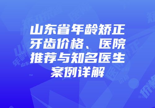 山东省年龄矫正牙齿价格、医院推荐与知名医生案例详解