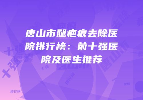 唐山市腿疤痕去除医院排行榜：前十强医院及医生推荐