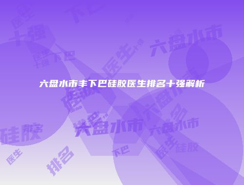 六盘水市丰下巴硅胶医生排名十强解析