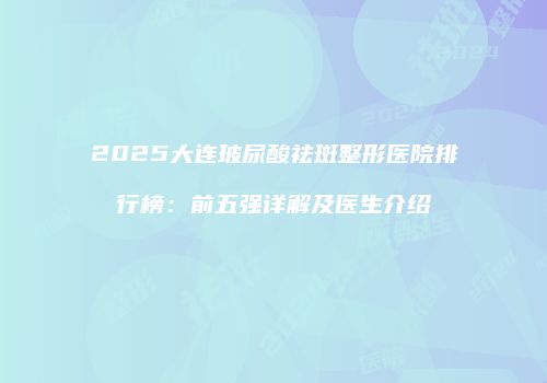 2025大连玻尿酸祛斑整形医院排行榜：前五强详解及医生介绍