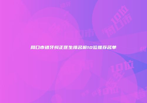 周口市错牙纠正医生排名前10位推荐名单