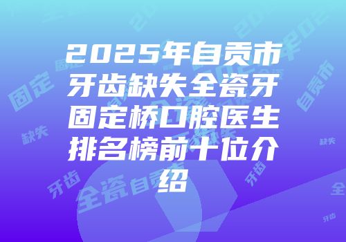 2025年自贡市牙齿缺失全瓷牙固定桥口腔医生排名榜前十位介绍