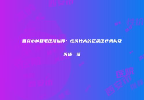 西安市种睫毛医院推荐：性价比高的正规医疗机构及价格一览
