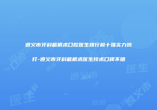 遵义市牙科截根术口腔医生排行前十强实力抗打-遵义市牙科截根术医生技术口碑不错