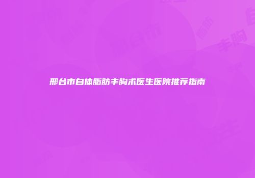 邢台市自体脂肪丰胸术医生医院推荐指南