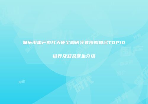 肇庆市国产时代天使全隐形牙套医院排名TOP10推荐及知名医生介绍
