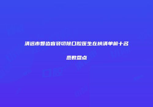 清远市智齿盲袋切除口腔医生在榜清单前十名悉数盘点