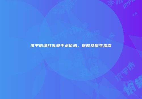 济宁市漂红乳晕手术价格、医院及医生指南