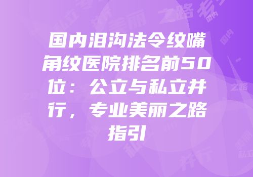 国内泪沟法令纹嘴角纹医院排名前50位：公立与私立并行，专业美丽之路指引