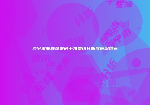 西宁市驼峰鼻整形手术费用分析与医院推荐