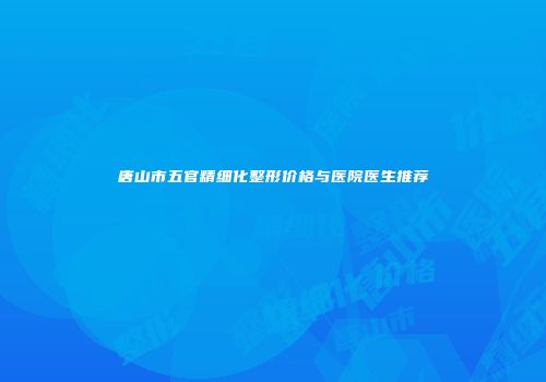 唐山市五官精细化整形价格与医院医生推荐