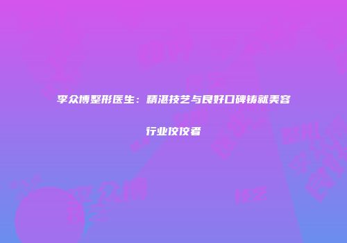 李众博整形医生：精湛技艺与良好口碑铸就美容行业佼佼者