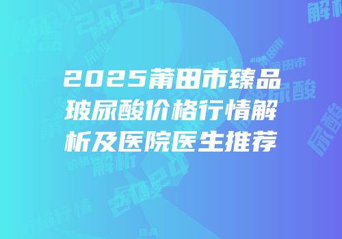 2025莆田市臻品玻尿酸价格行情解析及医院医生推荐