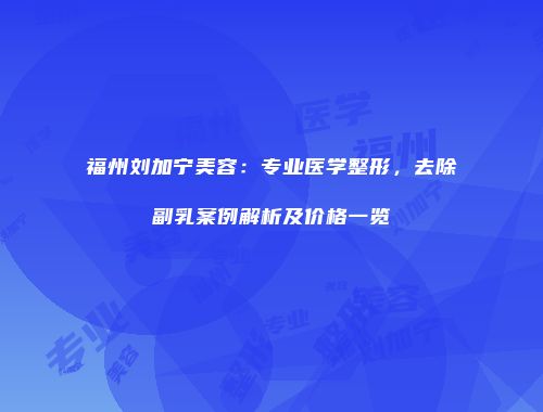 福州刘加宁美容：专业医学整形，去除副乳案例解析及价格一览