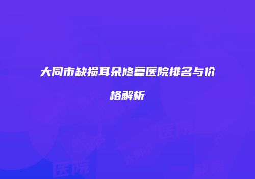 大同市缺损耳朵修复医院排名与价格解析
